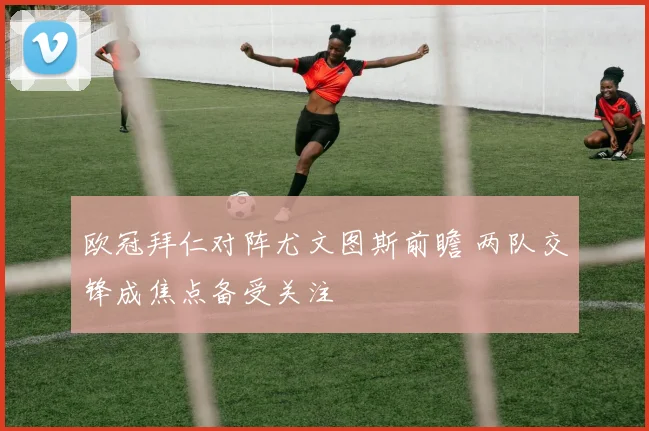 欧冠拜仁对阵尤文图斯前瞻 两队交锋成焦点备受关注