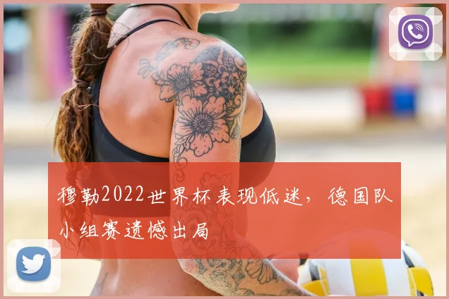 穆勒2022世界杯表现低迷,德国队小组赛遗憾出局