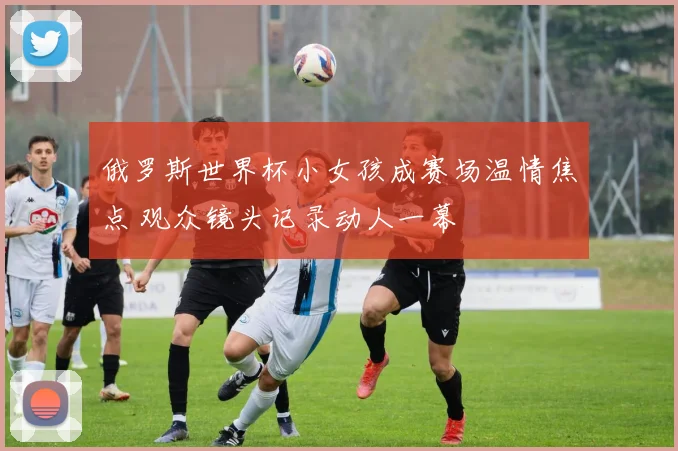 俄罗斯世界杯小女孩成赛场温情焦点 观众镜头记录动人一幕