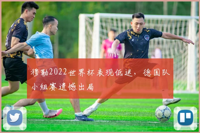 穆勒2022世界杯表现低迷，德国队小组赛遗憾出局