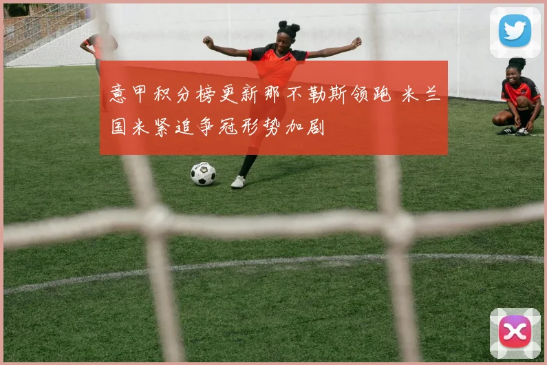 意甲积分榜更新那不勒斯领跑 米兰国米紧追争冠形势加剧
