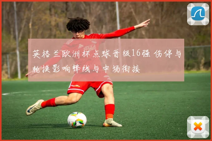 英格兰欧洲杯点球晋级16强 伤停与轮换影响锋线与中场衔接