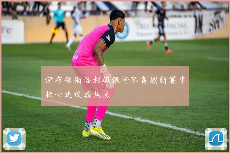 伊布领衔洛杉矶银河队备战新赛季核心进攻成焦点