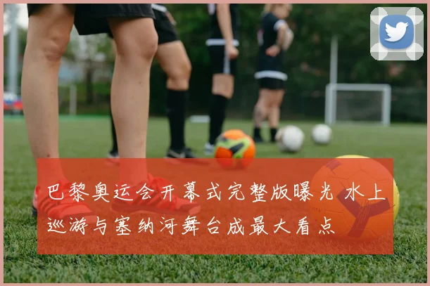 巴黎奥运会开幕式完整版曝光 水上巡游与塞纳河舞台成最大看点