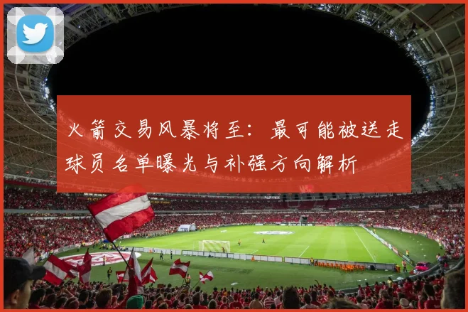 火箭交易风暴将至:最可能被送走球员名单曝光与补强方向解析