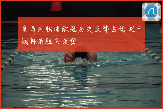 皇马利物浦欧冠历史交锋占优 近十战再看胜负走势
