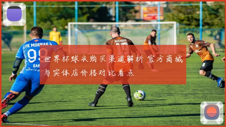 世界杯球衣购买渠道解析 官方商城与实体店价格对比看点