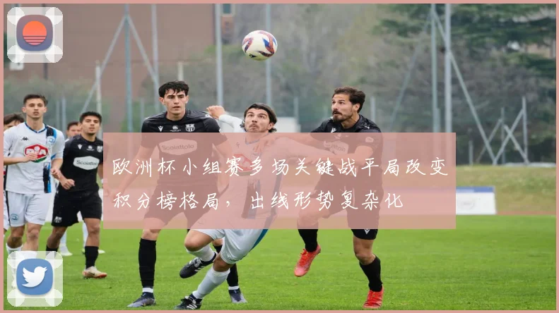 欧洲杯小组赛多场关键战平局改变积分榜格局,出线形势复杂化