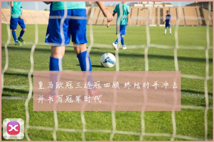 皇马欧冠三连冠回顾 终结对手冲击并书写冠军时代