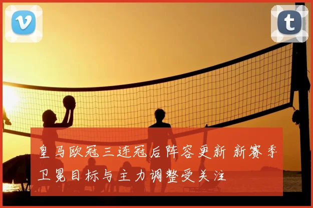 皇马欧冠三连冠后阵容更新 新赛季卫冕目标与主力调整受关注