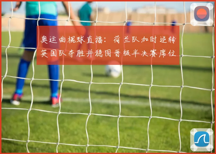 奥运曲棍球直播:荷兰队加时逆转英国队夺胜并稳固晋级半决赛席位