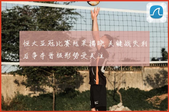 恒大亚冠比赛结果揭晓 关键战失利后争夺晋级形势受关注