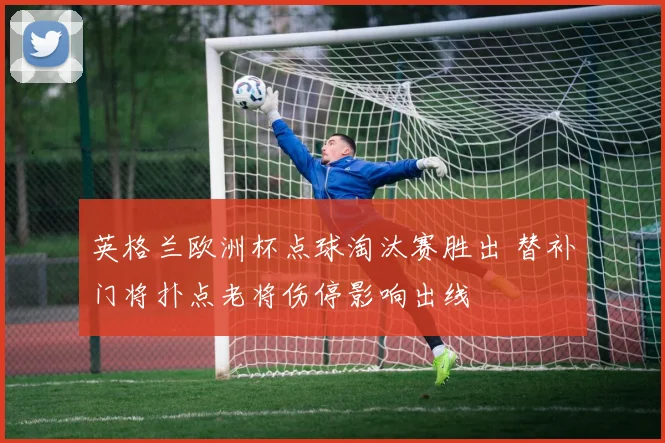 英格兰欧洲杯点球淘汰赛胜出 替补门将扑点老将伤停影响出线