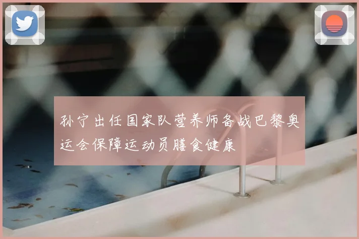 孙宁出任国家队营养师备战巴黎奥运会保障运动员膳食健康