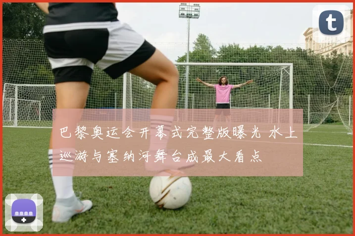 巴黎奥运会开幕式完整版曝光 水上巡游与塞纳河舞台成最大看点