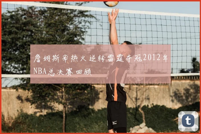 詹姆斯率热火逆转雷霆夺冠2012年NBA总决赛回顾