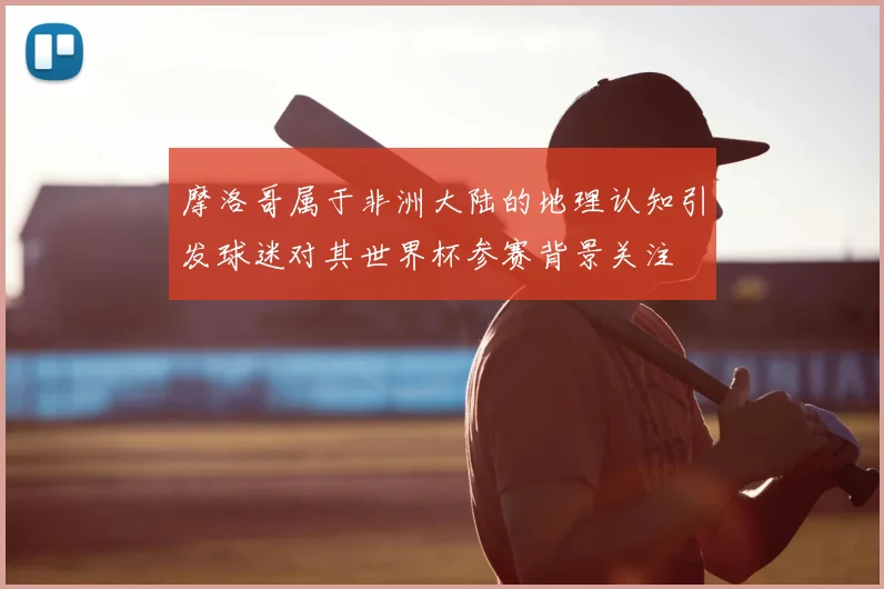 摩洛哥属于非洲大陆的地理认知引发球迷对其世界杯参赛背景关注