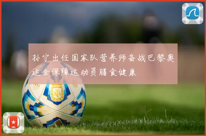 孙宁出任国家队营养师备战巴黎奥运会保障运动员膳食健康