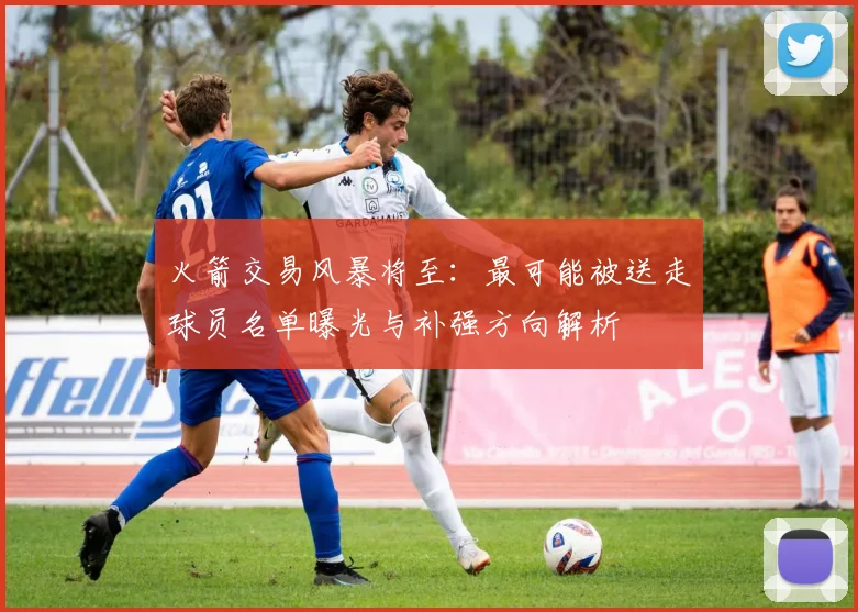 火箭交易风暴将至：最可能被送走球员名单曝光与补强方向解析