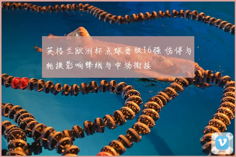 英格兰欧洲杯点球晋级16强 伤停与轮换影响锋线与中场衔接