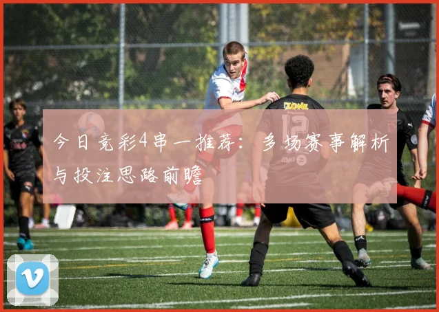 今日竞彩4串一推荐:多场赛事解析与投注思路前瞻