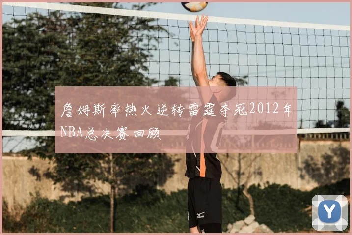 詹姆斯率热火逆转雷霆夺冠2012年NBA总决赛回顾