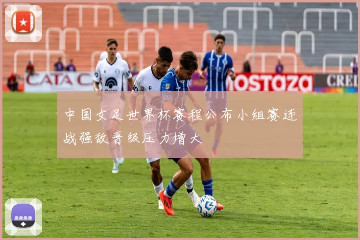 中国女足世界杯赛程公布小组赛连战强敌晋级压力增大