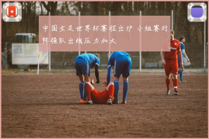 中国女足世界杯赛程出炉 小组赛对阵强队出线压力加大