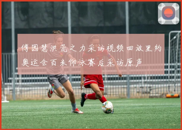 傅园慧洪荒之力采访视频回放里约奥运会百米仰泳赛后采访原声