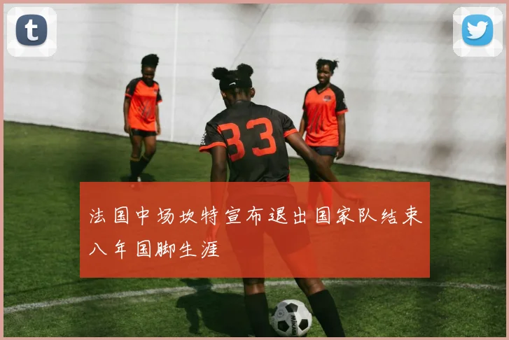 法国中场坎特宣布退出国家队结束八年国脚生涯