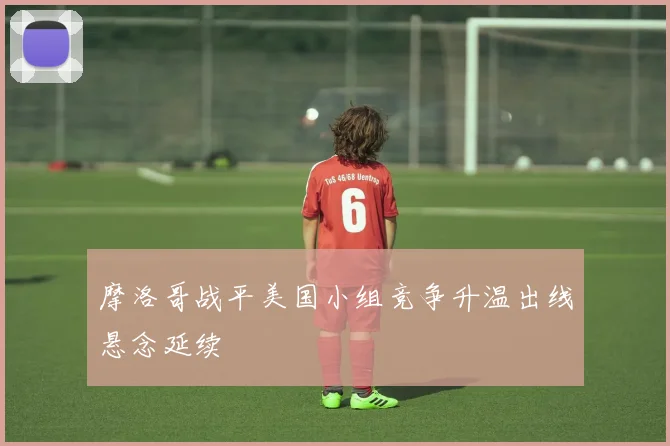 摩洛哥战平美国小组竞争升温出线悬念延续