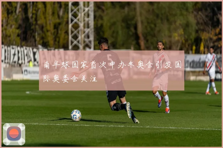南半球国家首次申办冬奥会引发国际奥委会关注