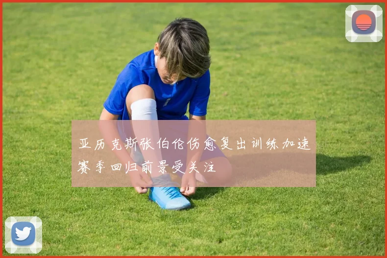 亚历克斯张伯伦伤愈复出训练加速赛季回归前景受关注
