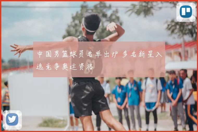 中国男篮球员名单出炉 多名新星入选竞争奥运资格