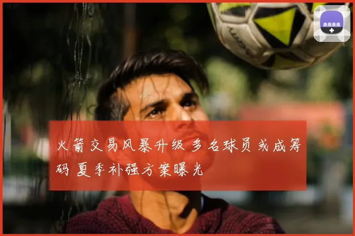 火箭交易风暴升级 多名球员或成筹码 夏季补强方案曝光