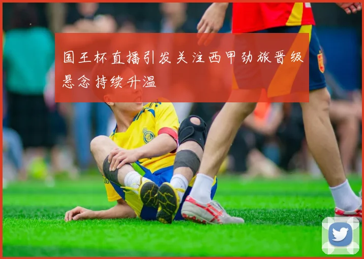 国王杯直播引发关注西甲劲旅晋级悬念持续升温