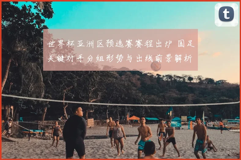 世界杯亚洲区预选赛赛程出炉 国足关键对手分组形势与出线前景解析