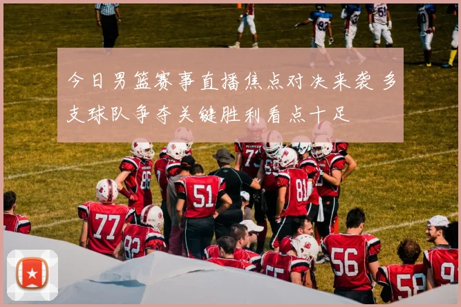 今日男篮赛事直播焦点对决来袭 多支球队争夺关键胜利看点十足