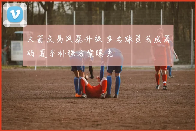 火箭交易风暴升级 多名球员或成筹码 夏季补强方案曝光