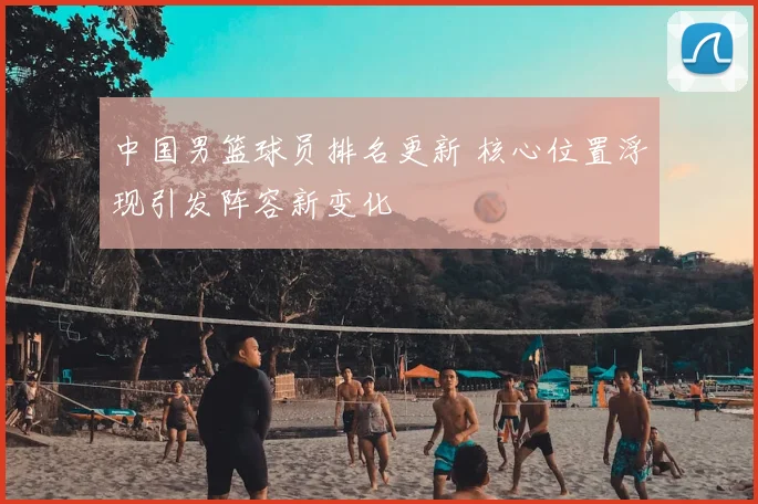 中国男篮球员排名更新 核心位置浮现引发阵容新变化