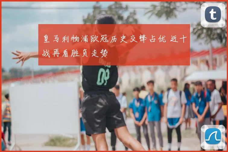 皇马利物浦欧冠历史交锋占优 近十战再看胜负走势