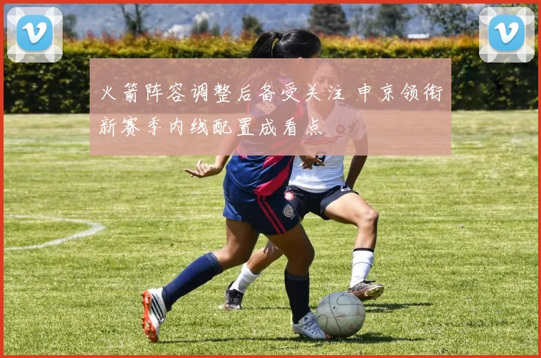 火箭阵容调整后备受关注 申京领衔新赛季内线配置成看点